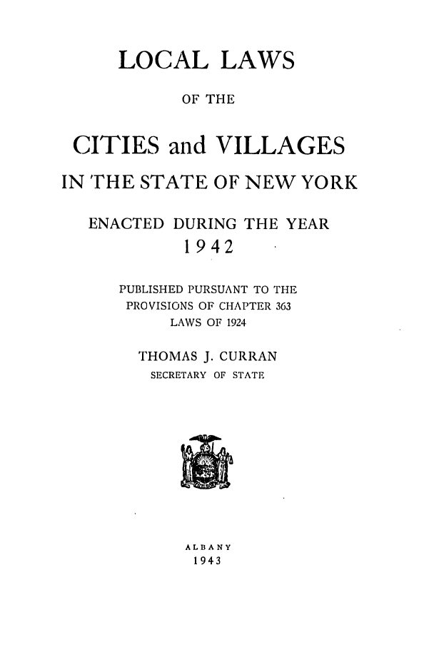 handle is hein.ssl/ssny0182 and id is 1 raw text is: LOCAL LAWS
OF THE
CITIES and VILLAGES
IN THE STATE OF NEW YORK
ENACTED DURING THE YEAR
1942
PUBLISHED PURSUANT TO THE
PROVISIONS OF CHAPTER 363
LAWS OF 1924

THOMAS J. CURRAN
SECRETARY OF STATE

ALBANY
1943


