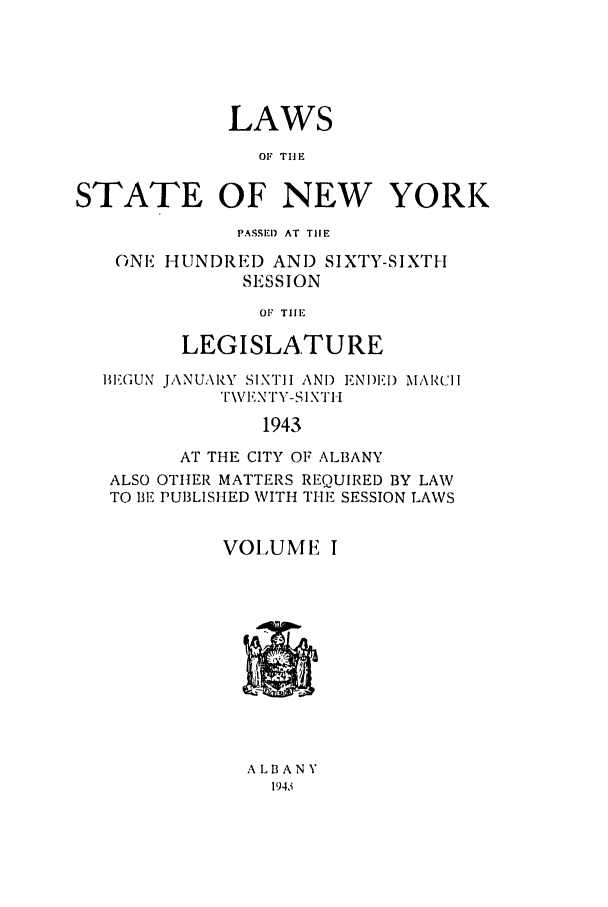 handle is hein.ssl/ssny0183 and id is 1 raw text is: LAWS
OF THE
STATE OF NEW YORK
PASSED AT THE
GNE HUNDRED AND SIXTY-SIXTH
SESSION
OF THE
LEGISLATURE
BIEGUN JANUARY SIXTH ANT) ENDIEID MARIll
\VENTY-SIXII
1943
AT THE CITY OF ALBANY
ALSO OTHER MATTERS REQUIRED BY LAW
TO BE PUBLISHED WITH THE SESSION LAWS
VOLUME I

ALBANY
194,1


