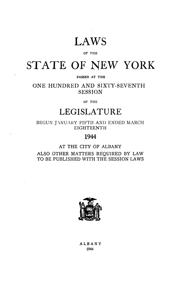 handle is hein.ssl/ssny0185 and id is 1 raw text is: LAWS
OF TIHE
STATE OF NEW YORK
PASSED AT THE
ONE HUNDRED AND SIXTY-SEVENTH
SESSION
OF TIHE
LEGISLATURE
BEGUN J.\NUARY FIFTH AND ENDED MARCH
EIGHTEENTH
1944
AT THE CITY OF ALBANY
ALSO OTHER MATTERS REQUIRED BY LAW
TO BE PUBLISHED WITH THE SESSION LAWS

ALBANY
1944


