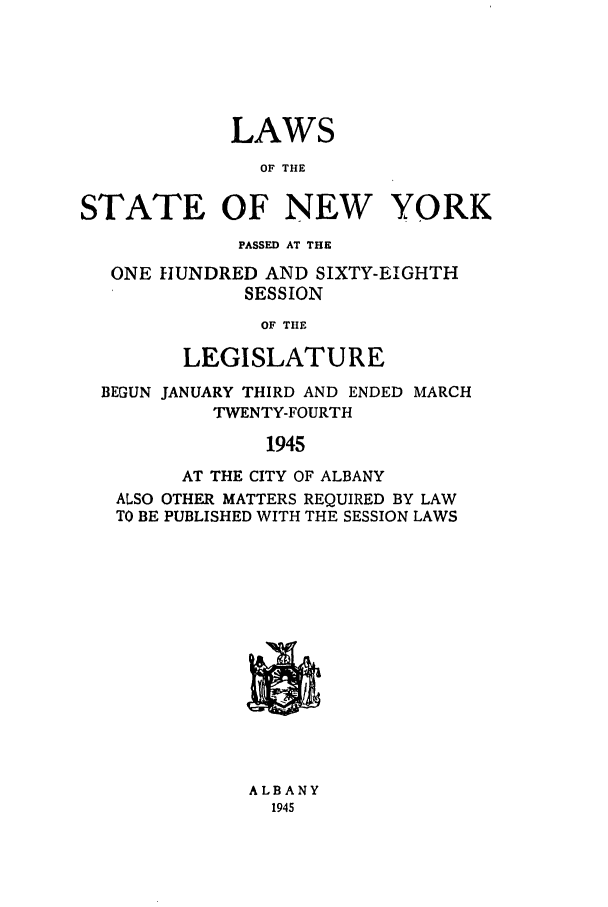 handle is hein.ssl/ssny0187 and id is 1 raw text is: LAWS
OF THE
STATE OF NEW YORK
PASSED AT THE
ONE HUNDRED AND SIXTY-EIGHTH
SESSION
OF THE
LEGISLATURE
BEGUN JANUARY THIRD AND ENDED MARCH
TWENTY-FOURTH
1945
AT THE CITY OF ALBANY
ALSO OTHER MATTERS REQUIRED BY LAW
TO BE PUBLISHED WITH THE SESSION LAWS
ALBANY
1945


