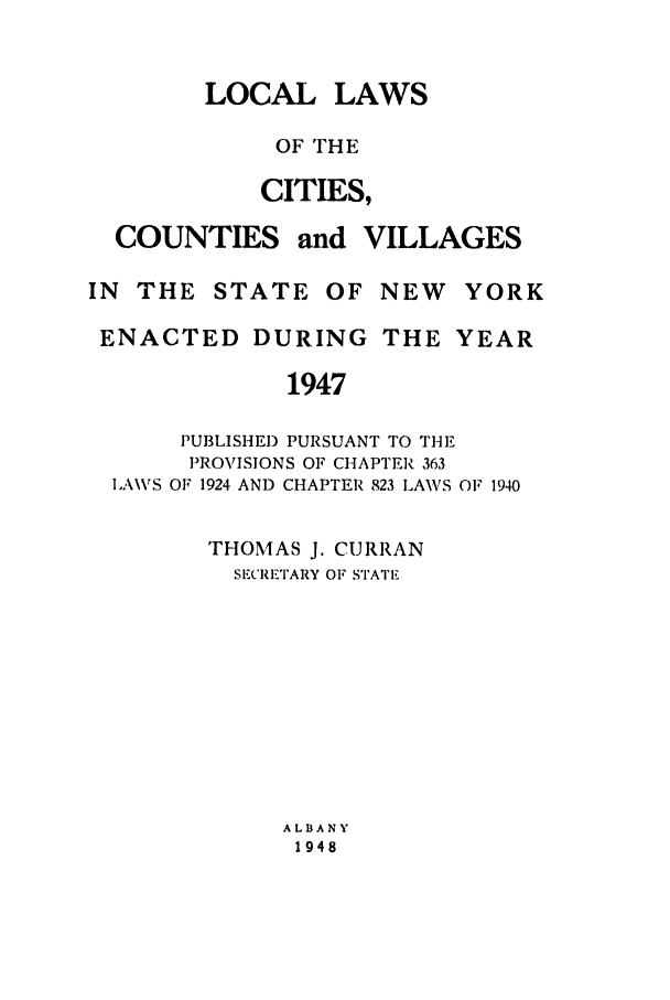 handle is hein.ssl/ssny0192 and id is 1 raw text is: LOCAL LAWS
OF THE
CITIES,

COUNTIES

and VILLAGES

IN THE STATE OF NEW YORK
ENACTED DURING THE YEAR
1947
PUBLISHED PURSUANT TO THE
PROVISIONS OF CHAPTER 363
LAWVS OF 1924 AND CHAPTER 823 LAWS OF 1940

'rHOMAS J. CURRAN
SECRETARY OF STATE

ALBANY
1948


