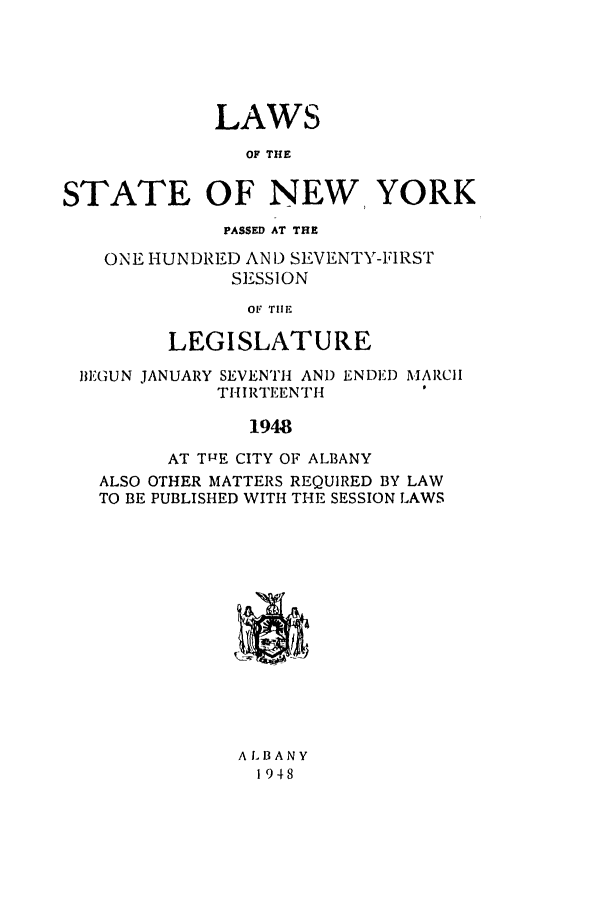 handle is hein.ssl/ssny0193 and id is 1 raw text is: LAWS
OF THE
STATE OF NEW, YORK
PASSED AT THE
ONE HUNDRED AN ) SEVENTY-FIRST
SESSION
OF TIIE
LEGISLATURE
BEGUN JANUARY SEVENTH AND ENDED MARCH
THIRTEENTH
1948
AT TIJE CITY OF ALBANY
ALSO OTHER MATTERS REQUIRED BY LAW
TO BE PUBLISHED WITH THE SESSION LAWS
A LB ANY
1948


