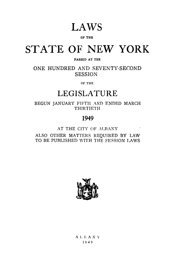 handle is hein.ssl/ssny0195 and id is 1 raw text is: LAWS
OF THE
STATE OF NEW YORK
PASSED AT THE
ONE HUNDRED AND SEVENTY-SECOND
SESSION
OF THE
LEGISLATURE
BEGUN JANUARY FIFTH AND ENDED MARCH
THIRTIETH
1949
AT THE CITY OF ALBANY
ALSO OTHER MATTERS REQUIRED BY LAW
TO BE PUBLISHED WITH TH1E SESSION LAWS

A 1. 1 A N Y
1949


