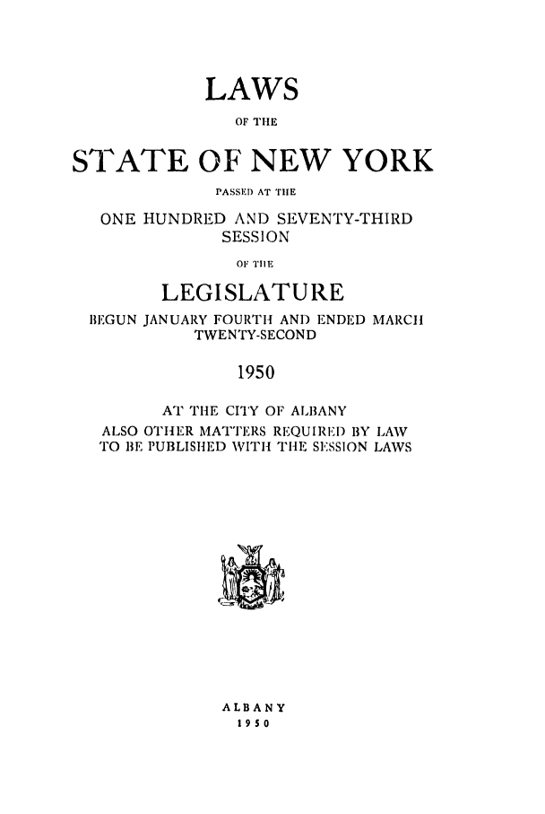 handle is hein.ssl/ssny0197 and id is 1 raw text is: LAWS
OF TIlE
STATE OF NEW YORK
PASSED AT THE
ONE HUNDRED AND SEVENTY-THIRD
SESSION
OF TIlE
LEGISLATURE
BEGUN JANUARY FOURTH AND ENDED MARCH
TWENTY-SECOND
1950
AT THE CITY OF ALBANY
ALSO OTHER MATTERS REQUIREI) BY LAW
TO BE PUBLISHED WITH THE SESSION LAWS

ALBANY
19s0


