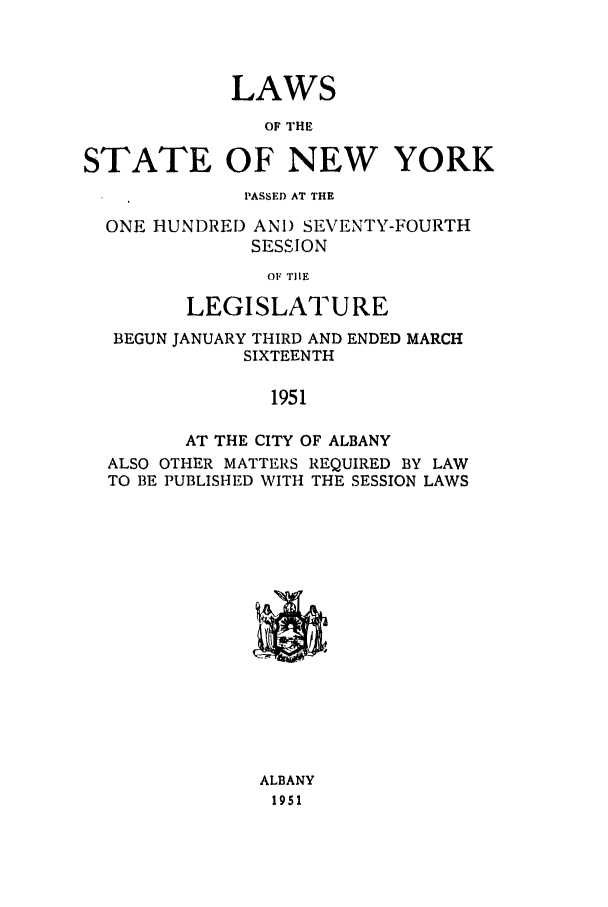 handle is hein.ssl/ssny0199 and id is 1 raw text is: LAWS
OF THE
STATE OF NEW YORK
PASSED AT THE
ONE HUNDRED AN!) SEVENTY-FOURTH
SESSION
OF TIlE
LEGISLATURE
BEGUN JANUARY THIRD AND ENDED MARCH
SIXTEENTH
1951
AT THE CITY OF ALBANY
ALSO OTHER MATTERS REQUIRED BY LAW
TO BE PUBLISHED WITH THE SESSION LAWS

ALBANY
1951


