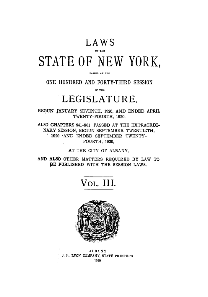 handle is hein.ssl/ssny0202 and id is 1 raw text is: LAWS
OF THlE
STATE OF NEW YORK,
PAWS.D .T 7U.
ONE HUNDRED AND FORTY-THIRD SESSION
of THE
LEGISLATURE,
BEGUN JANUARY SEVENTH, 1920, AND ENDED APRIL
TWENTY-FOURTH, 1920,
ALSO CHAPTERS 941-961, PASSED AT THE EXTRAORDI-
NARY ,SESSION, BEGUN SEPTEMBER TWENTIETH,
1920, -AND ENDED SEPTEMBER TWENTY-
FOURTH, 1920,
AT THE CITY OF ALBANY,
AND ALSO OTHER MATTERS REQUIRED BY LAW TO
BE PUBLISHED WITH THE SESSION LAWS.
VOL. III.

ALBANY
J. It. LYON COMPANY, STATE PRINTERS
1920


