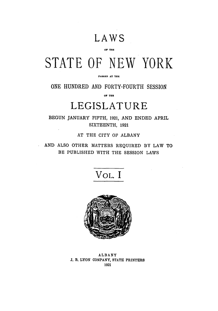 handle is hein.ssl/ssny0204 and id is 1 raw text is: LAWS
0? TiE
STATE OF NEW YORK
PASBED AT Til
ONE HUNDRED AND FORTY-FOURTH SESSION
OF T.11
LEGISLATURE
BEGUN JANUARY FIFTH, 1921, AND ENDED APRIL
SIXTEENTH, 1921
AT THE CITY OF ALBANY
AND ALSO OTHER MATTERS REQUIRED BY LAW TO
BE PUBLISHED WITH THE SESSION LAWS
VOL. I
ALBANY
J. B. LYON COMPANY, STATE PRINTERS
1921


