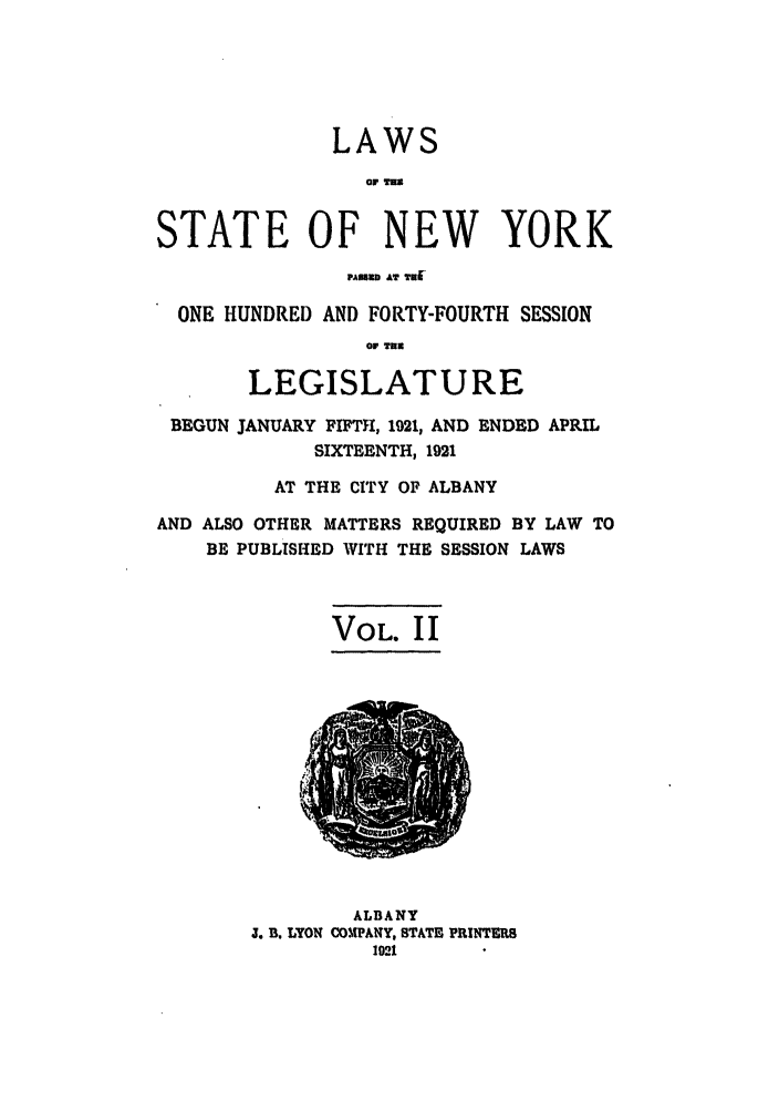 handle is hein.ssl/ssny0205 and id is 1 raw text is: LAWS
.8
STATE OF NEW YORK
PAUUUU AT W81
ONE HUNDRED AND FORTY-FOURTH SESSION
O TUa
LEGISLATURE
BEGUN JANUARY FIFTH, 1921, AND ENDED APRIL
SIXTEENTH, 1921
AT THE CITY OF ALBANY
AND ALSO OTHER MATTERS REQUIRED BY LAW TO
BE PUBLISHED WITH THE SESSION LAWS
VOL. II
ALBANY
J. B. LYON COMPANY, STATE PRINTERS
1021l


