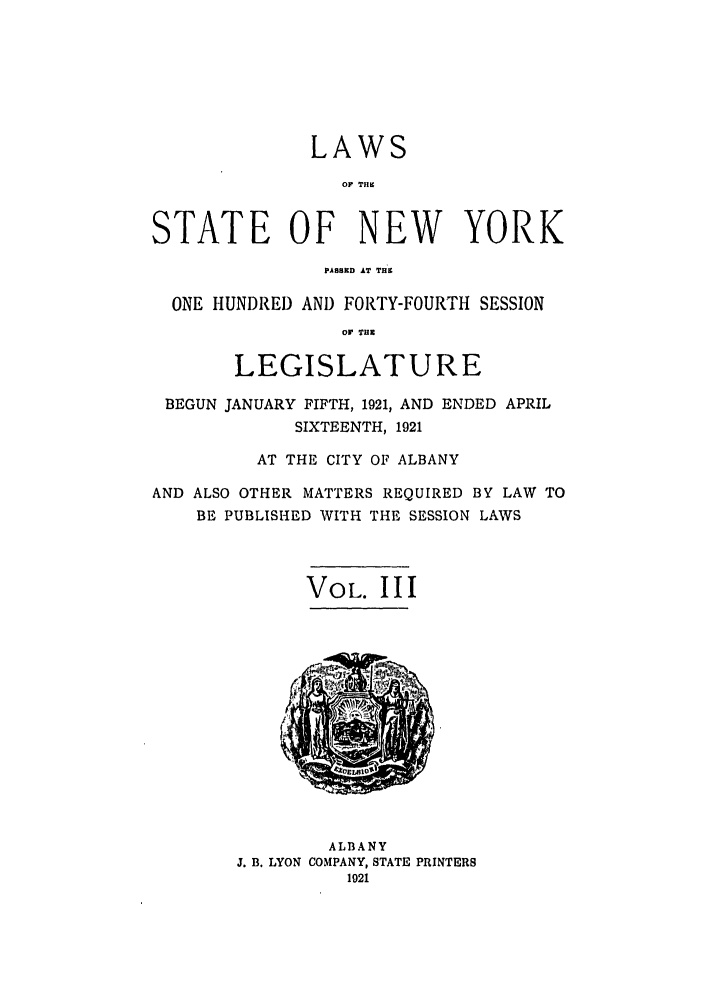 handle is hein.ssl/ssny0206 and id is 1 raw text is: LAWS
OF TH.
STATE OF NEW YORK
PAS8ED AT THB
ONE HUNDRED AND FORTY-FOURTH SESSION
Or .
LEGISLATURE
BEGUN JANUARY FIFTH, 1921, AND ENDED APRIL
SIXTEENTH, 1921
AT THE CITY OF ALBANY
AND ALSO OTHER MATTERS REQUIRED BY LAW TO
BE PUBLISHED WITH THE SESSION LAWS
VOL. III
ALBANY
J. B. LYON COMPANY, STATE PRINTERS
1921


