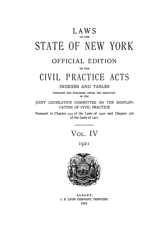 handle is hein.ssl/ssny0207 and id is 1 raw text is: LAWS
OP THE
STATE OF NEW YORK
OFFICIAL EDITION
OP THE
CIVIL PRACTICE ACTS
INDEXES AND TABLES
PREPARED AND PUBLISHED UNDER THE DIRECTION
OF THE
JOINT LEGISLATIVE COMMITTEE ON THE SIMPLIFI-
CATION OF CIVIL PRACTICE
Pursuant to Chapter 954 of the Laws of 192o and Chapter 368
of the Laws of 1921
VOL. IV
1921

ALBANY!
J. B. LYON COMPANY, PRINTERS
1921


