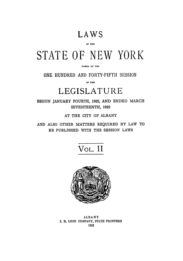 handle is hein.ssl/ssny0209 and id is 1 raw text is: LAWS
OF THE
STATE OF NEW YORK
PASSED AT THE
ONE HUNDRED AND FORTY-FIFTH SESSION
OF THE
LEGISLATURE
BEGUN JANUARY FOURTH, 1922, AND ENDED MARCH
SEVENTEENTH, 1922
AT THE CITY OF ALBANY
AND ALSO OTHER MATTERS REQUIRED BY LAW TO
BE PUBLISHED WITH THE SESSION LAWS
VOL. II

ALBANY
5. B. LYON COMPANY, STATE PRINTERS
1922


