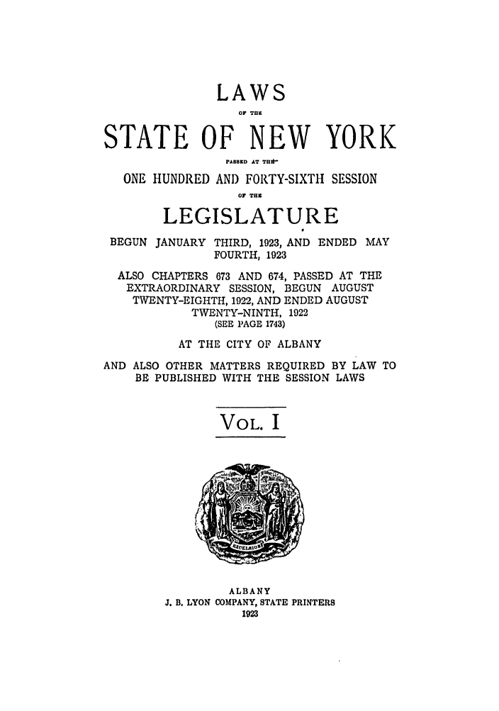 handle is hein.ssl/ssny0210 and id is 1 raw text is: LAWS
Or T1111
STATE OF NEW YORK
PASSED AT TI*'
ONE HUNDRED AND FORTY-SIXTH SESSION
Or T1B
LEGISLATURE
BEGUN JANUARY THIRD, 1923, AND ENDED MAY
FOURTH, 1923
ALSO CHAPTERS 673 AND 674, PASSED AT THE
EXTRAORDINARY SESSION, BEGUN AUGUST
TWENTY-EIGHTH, 1922, AND ENDED AUGUST
TWENTY-NINTH, 1922
(SEE PAGE 1743)
AT THE CITY OF ALBANY
AND ALSO OTHER MATTERS REQUIRED BY LAW TO
BE PUBLISHED WITH THE SESSION LAWS

VOL. I

ALBANY
J. B. LYON COMPANY, STATE PRINTERS
1923


