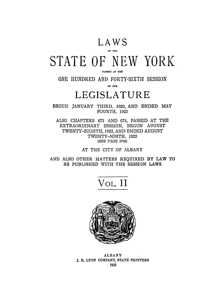 handle is hein.ssl/ssny0211 and id is 1 raw text is: LAWS
OF TIM
STATE OF NEW YORK
PABKD AT THII
ONE IUNDREI) AND FORTY-SIXTIH SESSION
OF TI.
LEGISLATURE
BEGUN JANUARY THIRD, 1923, AND ENDED MAY
FOURTH, 1923
ALSO CHAPTERS 673 AND 674, PASSED AT THE
EXTRAORDINARY SESSION, BEGUN AUGUST
TWENTY-EIGHTH, 1922, AND ENDED AUGUST
TWENTY-NINTH, 1922
(SE-E PAGE 1743)
AT THE CITY OF ALBANY
AND ALSO OTHER MATrTERS REQUIRED BY LAW TO
BE PUBLISHED WITH THE SESSION LAWS
VOL. II

ALBANY
J. B. LYON COMPANY, STATE PRINTERS
1923


