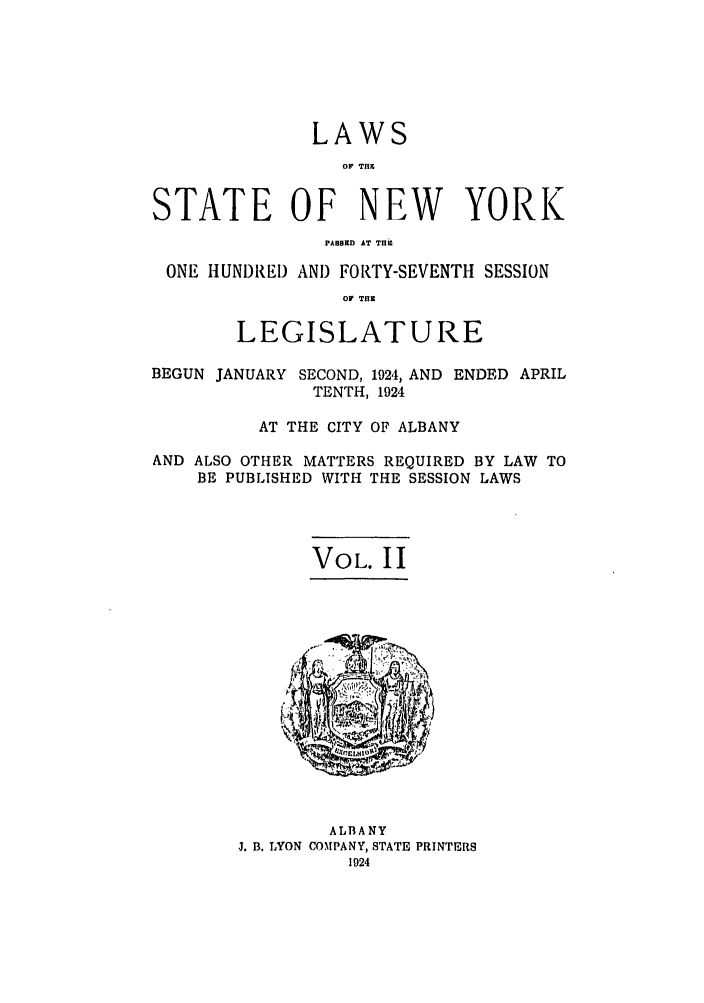 handle is hein.ssl/ssny0213 and id is 1 raw text is: LAWS
.1o TH
STATE OF NEW YORK
PABBKD AT T.Uc
ONE HUNDRED AND FORTY-SEVENTH SESSION
olW THK
LEGISLATURE
BEGUN JANUARY SECOND, 1924, AND ENDED APRIL
TENTH, 1924
AT THE CITY OF ALBANY
AND ALSO OTHER MATTERS REQUIRED BY LAW TO
BE PUBLISHED WITH THE SESSION LAWS

VOL. II

ALBANY
J. B. LYON COMPANY, STATE PRINTERS
1924


