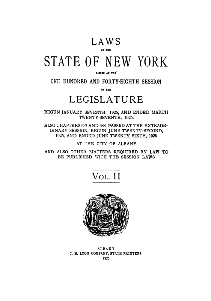 handle is hein.ssl/ssny0216 and id is 1 raw text is: LAWS
OF TH
STATE OF NEW YORK
PASD AT THe
ONE HUNDREI) AND FORTY-EIGHTH SESSION
OP THM
LEGISLATURE
BEGUN JANUARY SEVENTH, 1925, AND ENDED MARCH
TWENTY-SEVENTH, 1925,
ALSO CHAPTERS 687 AND 688, PASSED AT THE EXTRAOR-
DINARY SESSION, BEGUN JUNE TWENTY-SECOND,
1925, AND ENDED JUNE TWENTY-SIXTH, 1925
AT THE CITY OF ALBANY
AND ALSO OTHER MATTERS REQUIRED BY LAW TO
BE PUBLISHED WITH THE SESSION LAWS
VoI'. I I

ALBANY
J. B. LYON COMPANY, STATE PRINTERS
1925


