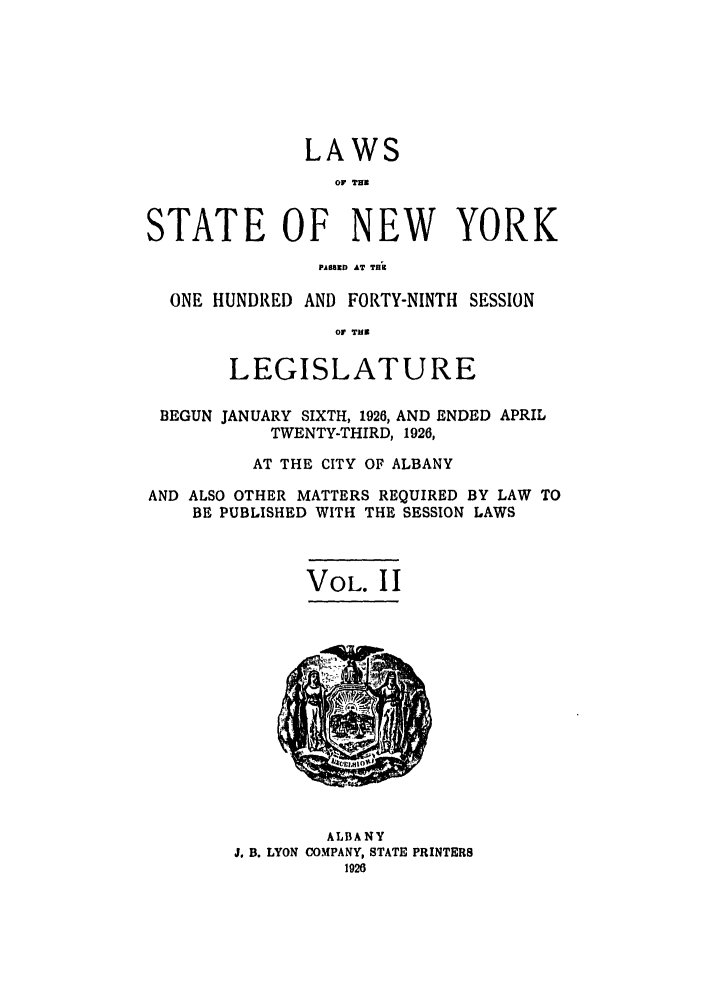 handle is hein.ssl/ssny0219 and id is 1 raw text is: LAWS
Or THI
STATE OF NEW YORK
PA88213 AT Till
ONE HUNDRED AND FORTY-NINTH SESSION
OF TUN
LEGISLATURE
BEGUN JANUARY SIXTH, 1926, AND ENDED APRIL
TWENTY-THIRD, 1926,
AT THE CITY OF ALBANY
AND ALSO OTHER MATTERS REQUIRED BY LAW TO
BE PUBLISHED WITH THE SESSION LAWS
VOL. II

ALBANY
J. B. LYON COMPANY, STATE PRINTERS
1926


