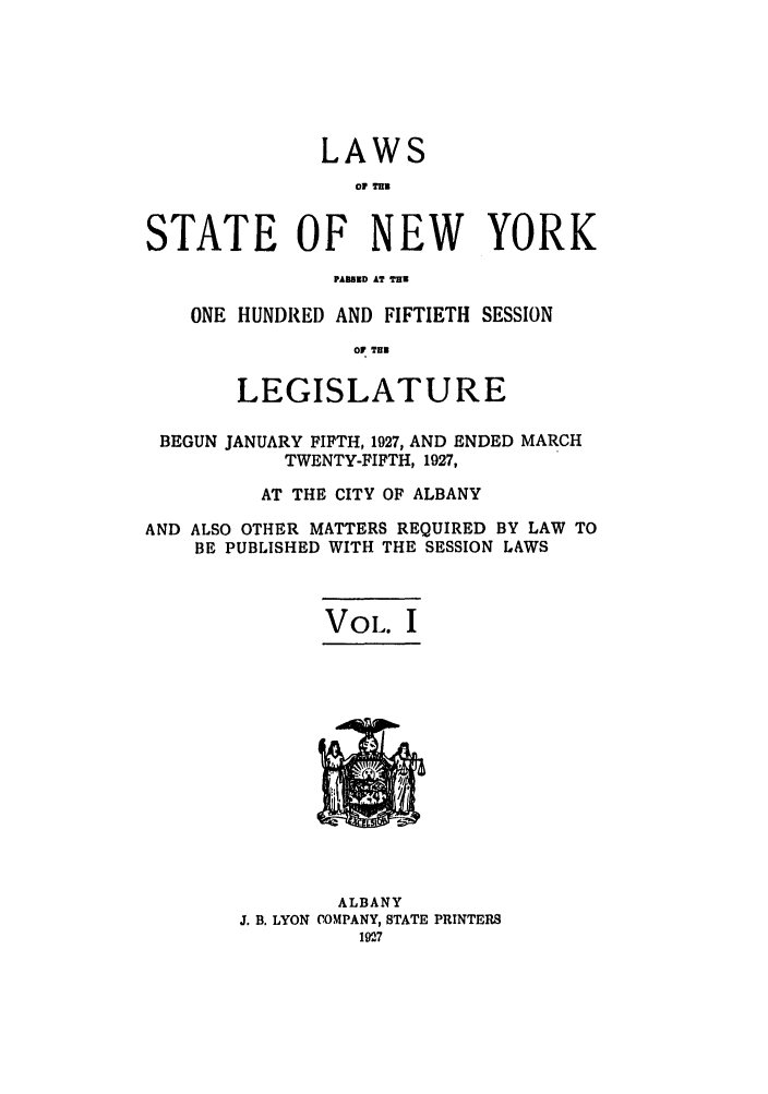 handle is hein.ssl/ssny0221 and id is 1 raw text is: LAWS
STATE OF NEW YORK
PAIMSD AT THE
ONE HUNDRED AND FIFTIETH SESSION
OF TBN
LEGISLATURE
BEGUN JANUARY FIFTH, 1927, AND ENDED MARCH
TWENTY-FIFTH, 1927,
AT THE CITY OF ALBANY
AND ALSO OTHER MATTERS REQUIRED BY LAW TO
BE PUBLISHED WITH THE SESSION LAWS
VOL. I

ALBANY
J. B. LYON COMPANY, STATE PRINTERS
1927


