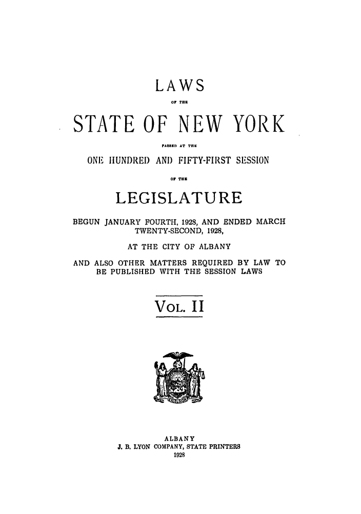 handle is hein.ssl/ssny0225 and id is 1 raw text is: LAWS
OV THK
STATE OF NEW YORK
PAM,n IT TI.
ONE HUNDRED AND FIFTY-FIRST SESSION
Of T E
LEGISLATURE
BEGUN JANUARY FOURTH, 1928, AND ENDED MARCH
TWENTY-SECOND, 1928,
AT THE CITY OF ALBANY
AND ALSO OTHER MATTERS REQUIRED BY LAW TO
BE PUBLISHED WITH THE SESSION LAWS
VOL. I I

ALBANY
J. B. LYON COMPANY, STATE PRINTERS


