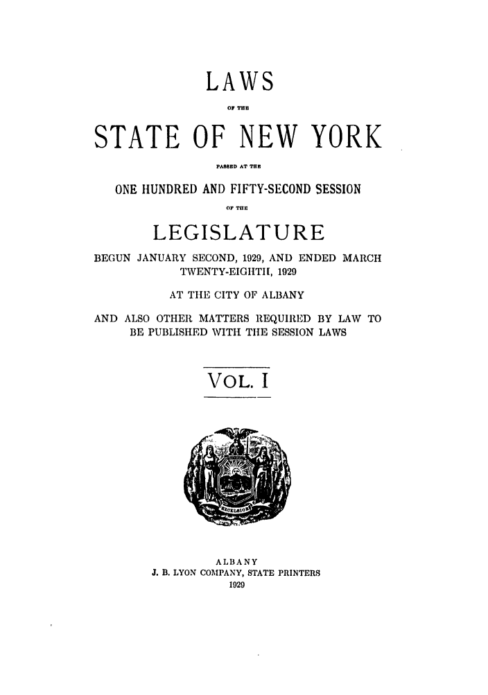 handle is hein.ssl/ssny0227 and id is 1 raw text is: LAWS
07 THE
STATE OF NEW YORK
PASSED AT THE
ONE HUNDRED AND FIFTY-SECOND SESSION
OF TME
LEGISLATURE
BEGUN JANUARY SECOND, 1929, AND ENDED MARCH
TWENTY-EIGHTII, 1929
AT TItE CITY OF ALBANY
AND ALSO OTHER MATTERS REQUIRED BY LAW TO
BE PUBLISHED WITH THE SESSION LAWS
VOL. I

ALBANY
J. B. LYON COMPANY, STATE PRINTERS
1029


