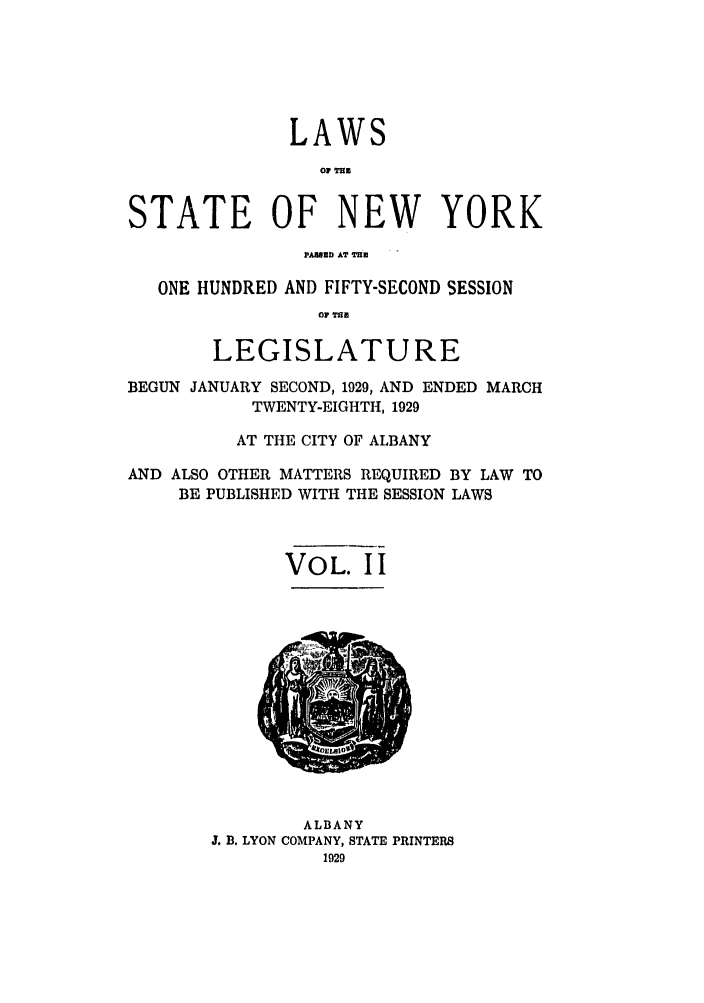 handle is hein.ssl/ssny0228 and id is 1 raw text is: LAWS
01 TnB
STATE OF NEW YORK
PAEMMD AT T
ONE HUNDRED AND FIFTY-SECOND SESSION
O THE
LEGISLATURE
BEGUN JANUARY SECOND, 1929, AND ENDED MARCH
TWENTY-EIGHTH, 1929
AT THE CITY OF ALBANY
AND ALSO OTHER MATTERS REQUIRED BY LAW TO
BE PUBLISHED WITH THE SESSION LAWS
VOL. I I

ALBANY
J. B. LYON COMPANY, STATE PRINTERS
1929


