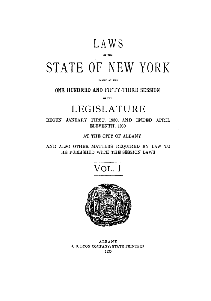 handle is hein.ssl/ssny0230 and id is 1 raw text is: LAWS
OF THIE
STATE OF NEW YORK
PABSED AT THE
ONE HUNDRED AND FIFTY-THIRD SESSION
OF ME
LEGISLATURE
BEGUN JANUARY FIRST, 1930, AND ENDED APRIL
ELEVENTH, 1930
AT THE CITY OF ALBANY
AND ALSO OTHER MATTERS REQUIRED BY LAW TO
BE PUBLISHED WITH THE SESSION LAWS
VOL. I
ALBANY
J. B. LYON COMPANY, STATE PRINTERS
1930


