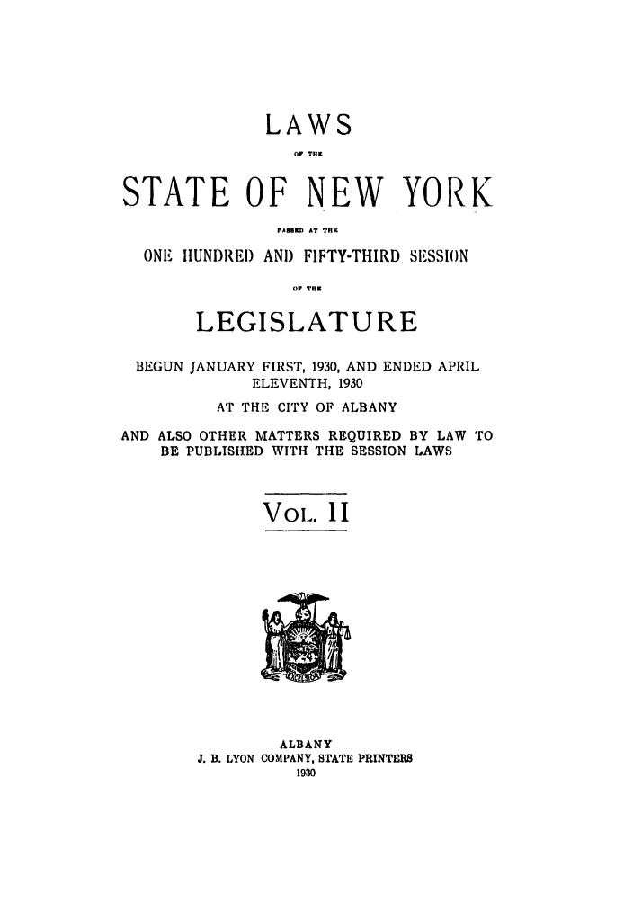 handle is hein.ssl/ssny0231 and id is 1 raw text is: LAWS
OF THE
STATE OF NEW YORK
PASSED AT THIC
ONE HUNDREI) AND FIFTY-THIRD SESSION
OF THE
LEGISLATURE
BEGUN JANUARY FIRST, 1930, AND ENDED APRIL
ELEVENTH, 1930
AT THE CITY OF ALBANY
AND ALSO OTHER MATTERS REQUIRED BY LAW TO
BE PUBLISHED WITH THE SESSION LAWS
Vol-. II

ALBANY
J. B. LYON COMPANY, STATE PRINTERS
1930


