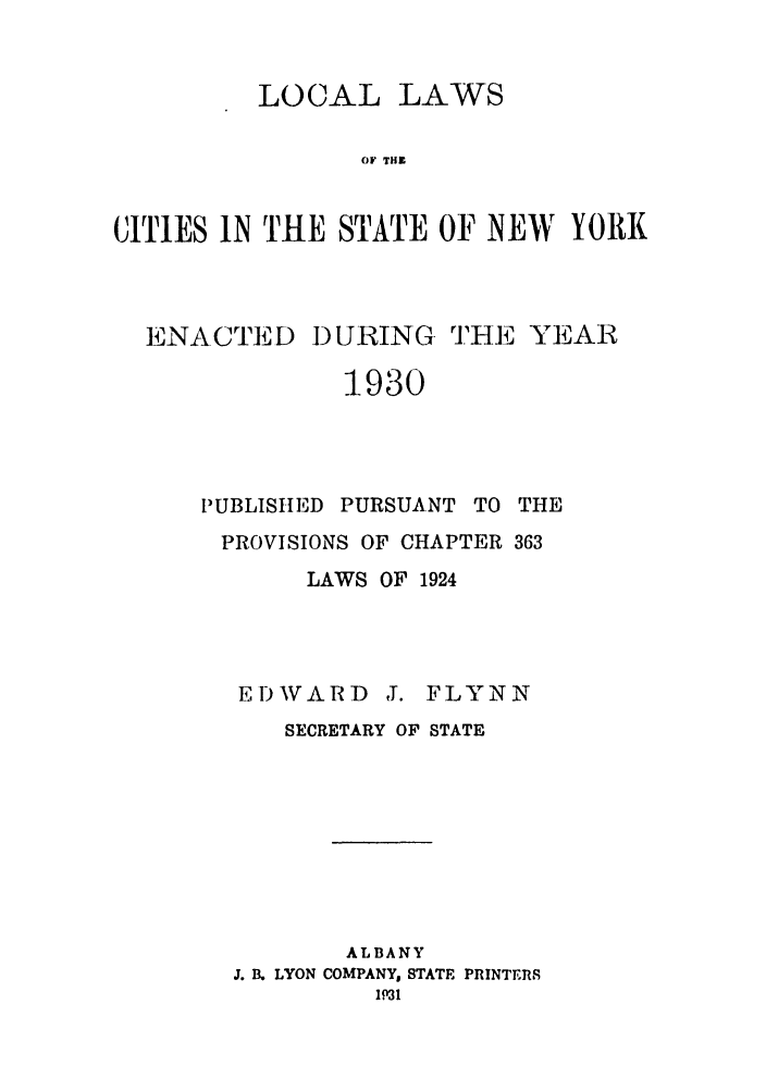 handle is hein.ssl/ssny0232 and id is 1 raw text is: LOCAL LAWS
OF THE
CITIES IN THE STATE OF NEW YORI

ENACTED DURING THlE YEAR
1930
PUBLISHED PURSUANT TO THE
PROVISIONS OF CHAPTER 363
LAWS OF 1924
EDWARD J. FLYNN
SECRETARY OF STATE
ALBANY
J. B. LYON COMPANY, STATE PRINTERS
1P31


