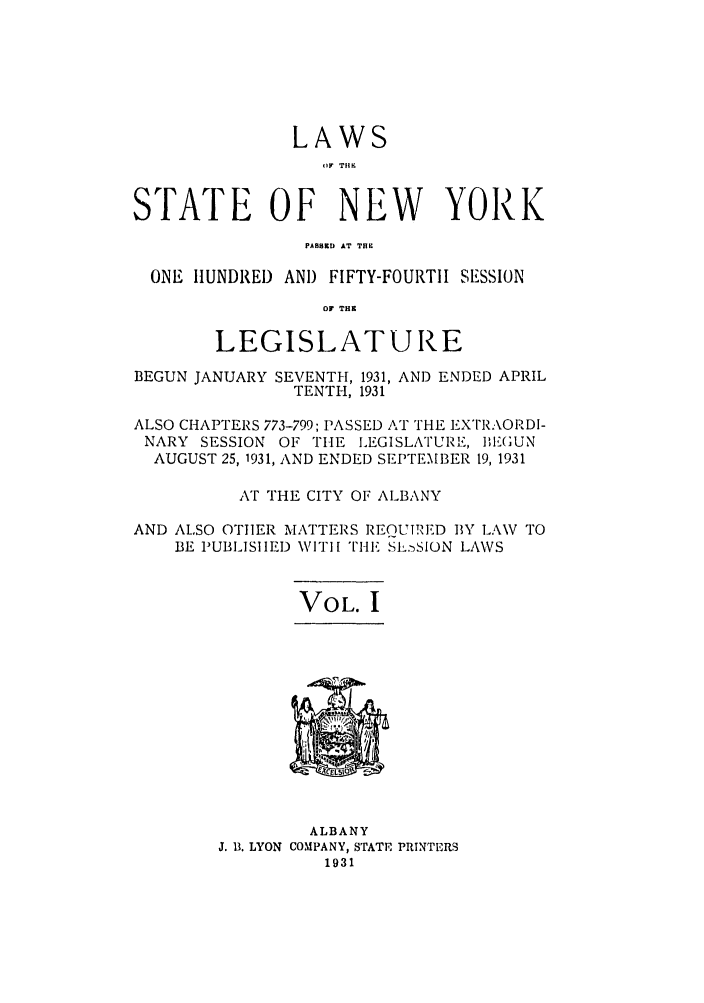 handle is hein.ssl/ssny0233 and id is 1 raw text is: LAWS
OF THK
STATE OF NEW YORK
PAll.D  AT T..
ONE HUNDRED AND FIFTY-FOURTII SESSION
OF TH
LEGISLATURE
BEGUN JANUARY SEVENTH, 1931, AND ENDED APRIL
TENTH, 1931
ALSO CHAPTERS 773-799; PASSED AT THE EXTRAORDI-
NARY SESSION OF THE LEGISLATURE, E1(GUN
AUGUST 25, 1931, AND ENDED SEPTEMBER 19, 1931
AT THE CITY OF ALBANY
AND ALSO OTHER MATTERS REQUTRED BY LAW TO
BE PUBLISHED WITIH THE SL. SION LAWS
VOL. I

ALBANY
J. 13. LYON COMPANY, STATE PRINTERS
1931


