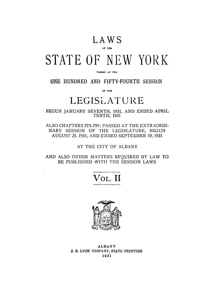 handle is hein.ssl/ssny0234 and id is 1 raw text is: LAWS
0I T.11
STATE OF NEW YORK
pA.. AT TIM
ONE HUNDREI) ANI) FIFTY-FOURTII SESSION
.1 T.B
LEGISLATURE
BEGUN JANUARY SEVENTH, 1931, AND ENDED APRIL
TENTH, 1931
ALSO CHAPTERS 773-799; PASSED AT THE EXTRAORDI-
NARY SESSION OF THE LEGISLATURE, BEGUN
AUGUST 25. 1931, AND ENDED SEPTEMBER 19, 1931
AT THE CITY OF ALBANY
AND ALSO OTHER MATTERS RFQUIRED BY LAW TO
BE PUBLISHED WITH THE SESSION LAWS

VOL. II

ALBANY
J. B. LYON COMPANY, STATE PRINTERS
1931



