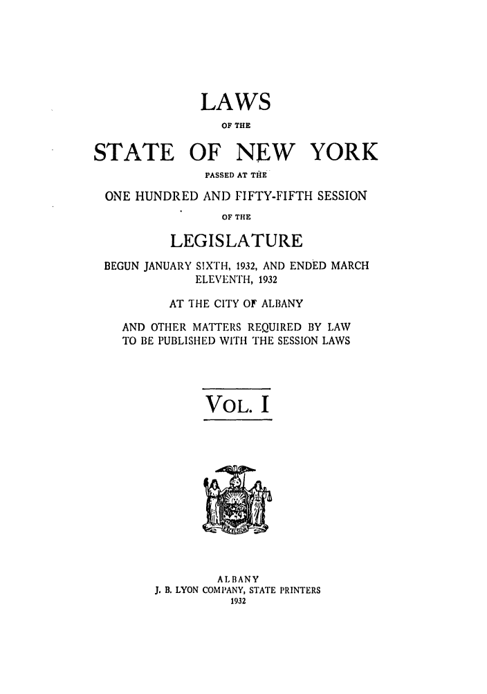 handle is hein.ssl/ssny0236 and id is 1 raw text is: LAWS
OF THE
STATE OF NEW YORK
PASSED AT TItE
ONE HUNDRED AND FIFTY-FIFTH SESSION
OF THE
LEGISLATURE
BEGUN JANUARY SIXTH, 1932, AND ENDED MARCH
ELEVENTH, 1932
AT THE CITY OF ALBANY
AND OTHER MATTERS REQUIRED BY LAW
TO BE PUBLISHED WITH THE SESSION LAWS

VOL. I

ALBANY
J. B. LYON COMPANY, STATE PRINTERS


