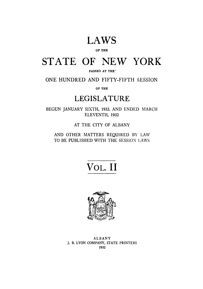 handle is hein.ssl/ssny0237 and id is 1 raw text is: LAWS
OF THE
STATE OF NEW YORK
PASSED AT THE'
ONE HUNDRED AND FIFTY-FIFTH SESSION
OF THE
LEGISLATURE
BEGUN JANUARY SIXTH, 1932, AND ENDED MARCH
ELEVENTH, 1932
AT THE CITY OF AL1BANY
AND OTHER MATTERS REQUIRED BY LAW
TO BE PUBLISHED WITH THE SESSION LAWS
VOL. II

ALBANY
J. B. LYON COMPANY, STATE PRINTERS
1932


