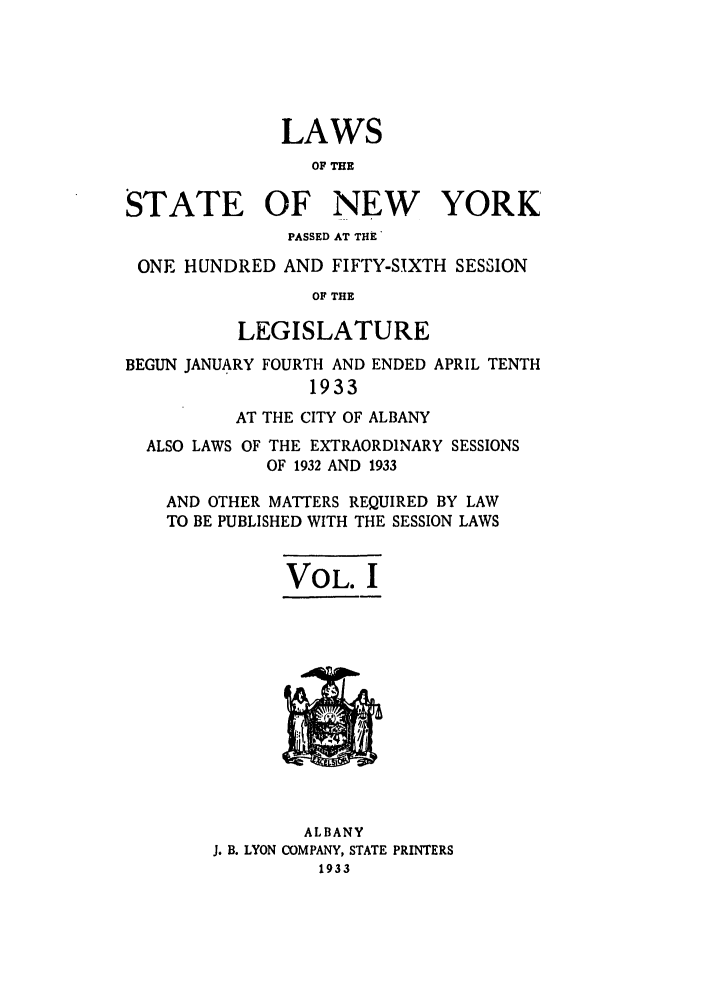 handle is hein.ssl/ssny0239 and id is 1 raw text is: LAWS
OF THE
STATE OF NEW YORK
PASSED AT THE'
ONE HUNDRED AND FIFTY-SIXTH SESSION
OF THE
LEGISLATURE
BEGUN JANUARY FOURTH AND ENDED APRIL TENTH
1933
AT THE CITY OF ALBANY
ALSO LAWS OF THE EXTRAORDINARY SESSIONS
OF 1932 AND 1933
AND OTHER MATTERS REQUIRED BY LAW
TO BE PUBLISHED WITH THE SESSION LAWS
VOL. I

ALBANY
J. B. LYON COMPANY, STATE PRINTERS
1933



