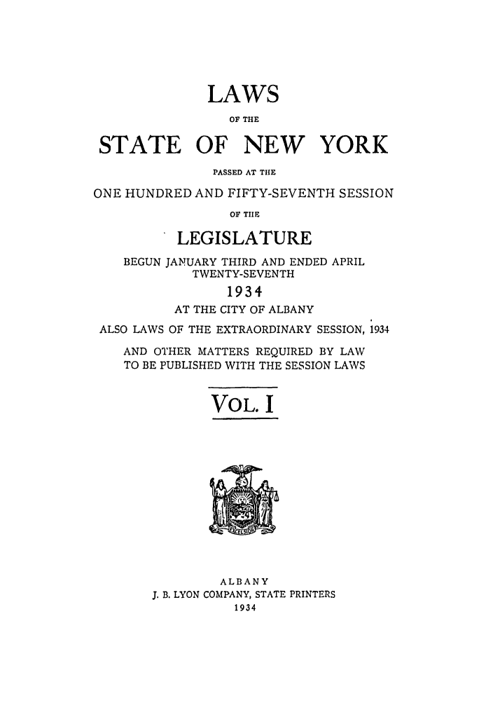 handle is hein.ssl/ssny0242 and id is 1 raw text is: LAWS
OF THE
STATE OF NEW YORK
PASSED AT THE
ONE HUNDRED AND FIFTY-SEVENTH SESSION
OF TUE
LEGISLATURE
BEGUN JANUARY THIRD AND ENDED APRIL
TWENTY-SEVENTH
1934
AT THE CITY OF ALBANY
ALSO LAWS OF THE EXTRAORDINARY SESSION, 1934
AND OTHER MATTERS REQUIRED BY LAW
TO BE PUBLISHED WITH THE SESSION LAWS
VOL. I
ALBANY
J. B. LYON COMPANY, STATE PRINTERS
1934


