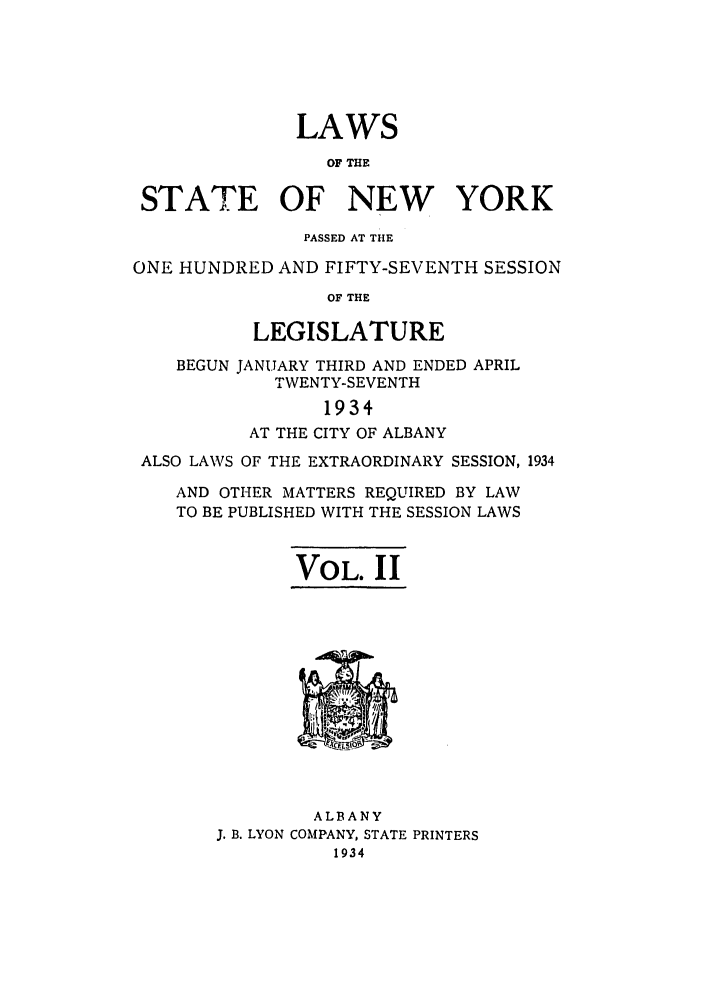 handle is hein.ssl/ssny0243 and id is 1 raw text is: LAWS
OF THE
STATE OF NEW YORK
PASSED AT THE
ONE HUNDRED AND FIFTY-SEVENTH SESSION
OF THE
LEGISLATURE
BEGUN JANUARY THIRD AND ENDED APRIL
TWENTY-SEVENTH
1934
AT THE CITY OF ALBANY
ALSO LAWS OF THE EXTRAORDINARY SESSION, 1934
AND OTHER MATTERS REQUIRED BY LAW
TO BE PUBLISHED WITH THE SESSION LAWS
VOL. II

ALBANY
J. B. LYON COMPANY, STATE PRINTERS
1934


