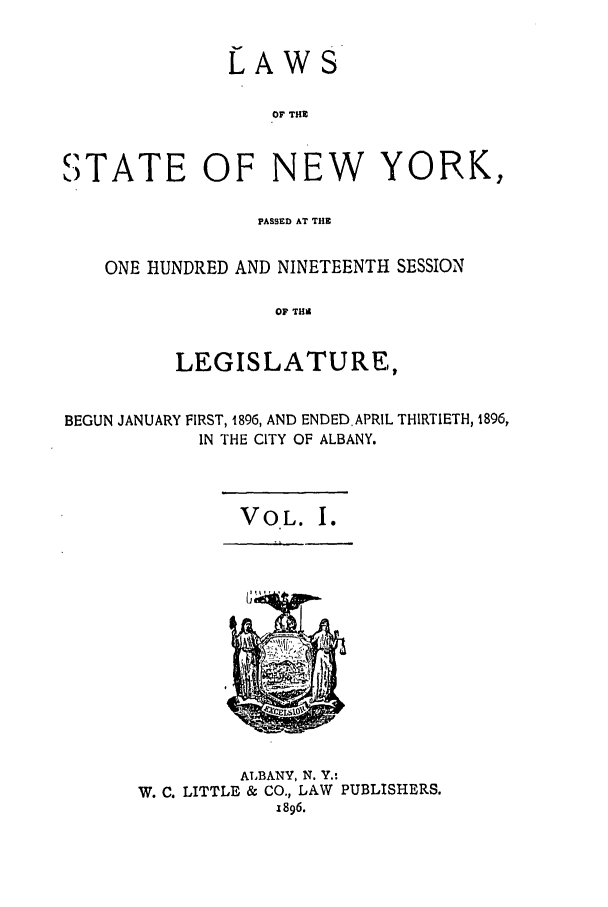 handle is hein.ssl/ssny0246 and id is 1 raw text is: LAWS
OF THE
STATE OF NEW YORK,
PASSED AT THE
ONE HUNDRED AND NINETEENTH SESSION
OF THi
LEGISLATURE,
BEGUN JANUARY FIRST, 1896, AND ENDED. APRIL THIRTIETH, 1896,
IN THE CITY OF ALBANY.

VOL. I.

ALBANY, N. Y.:
W. C. LITTLE & CO., LAW PUBLISHERS.
1896.


