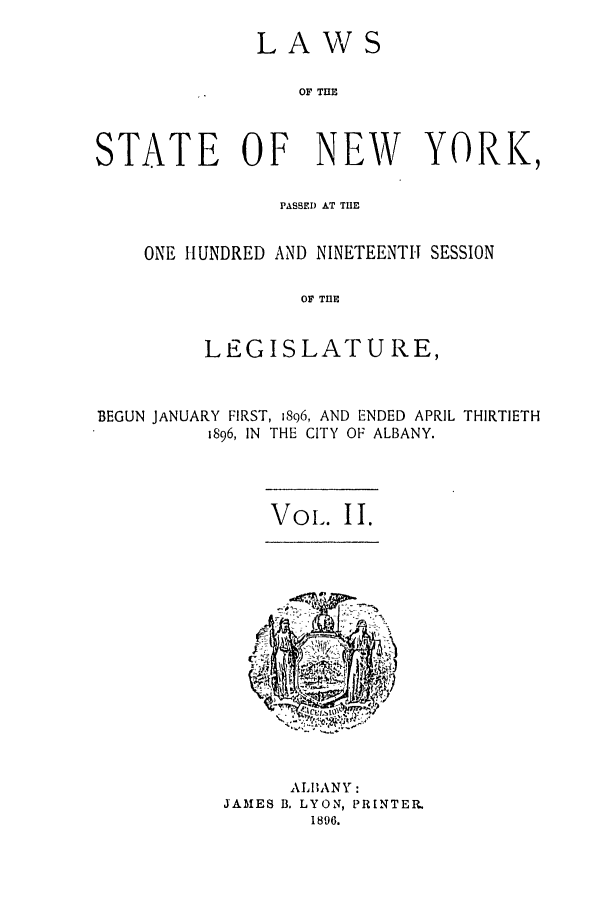 handle is hein.ssl/ssny0247 and id is 1 raw text is: LAWS
OF TIE
STATE OF NEW YORK,

PASBED AT TIE
ONE HUNDRED AND NINETEENTH SESSION
OF TrE
LEGISLATURE,

BEGUN JANUARY FIRST, 1896, AND ENDED APRIL THIRTIETH
1896, IN THE CITY OF ALBANY.

Vol-. II.

ALIhANY:
JAMES B. LYON, PRINTER.
1896.


