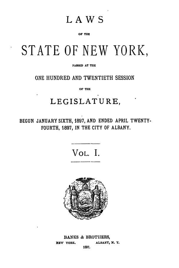 handle is hein.ssl/ssny0248 and id is 1 raw text is: LAWS
OF THE
STATE OF NEW YORK,

PASSED AT TE
ONE HUNDRED AND TWENTIETH SESSION
OF THE
LEGISLATURE,

BEGUN JANUARY SIXTH, 1897, AND ENDED APRIL TWENTY-
FOURTH, 1897, IN THE CITY OF ALBANY.

VOL. I.

BANSKS &- BROTHERS,
N4EW YORK,       ALBANY, N. Y,


