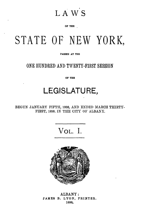 handle is hein.ssl/ssny0251 and id is 1 raw text is: LAWS
OF THE
STATE OF NEW YORK,

PASSED AT THE
ONE HUNDRED AND TWENTY-FIRST SESSION
OF THE
LEGISLATU RE,

BEGUN JANUARY FIFTH, 1898, AND ENDED MfARCH THIRTY-
FIRST, 1898. IN TIHE CITY OF ALBANY.

VOL. I.

ALBANY:
JAMES B. LYON, PRINTER.
1898.


