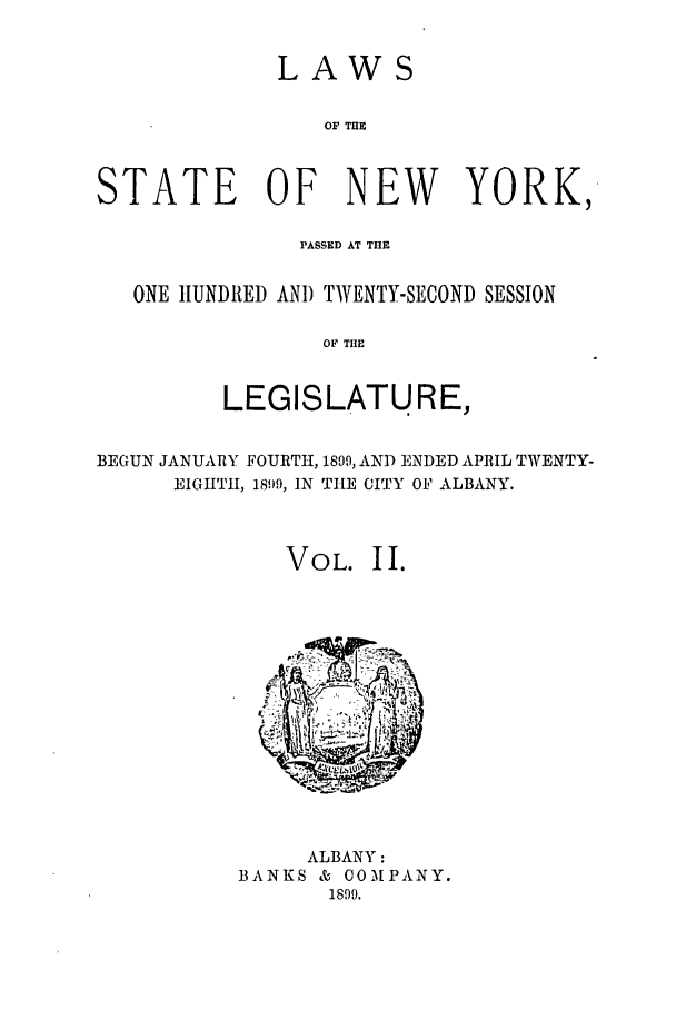 handle is hein.ssl/ssny0254 and id is 1 raw text is: LAWS
OF TUE
STATE OF NEW YORK,
PASSED AT T13E
ONE HUNDRED AND TWENTY-SECOND SESSION
OF TIE
LEGISLATURE,
BEGUN JANUARY FOURTH, 1899, AND ENDED APRlIL TWENTY-
EIGHTH, 189?9, IN THE CITY OF ALBANY.
VOL. II.

ALBANY:
BANKS & COMPANY.
1899.


