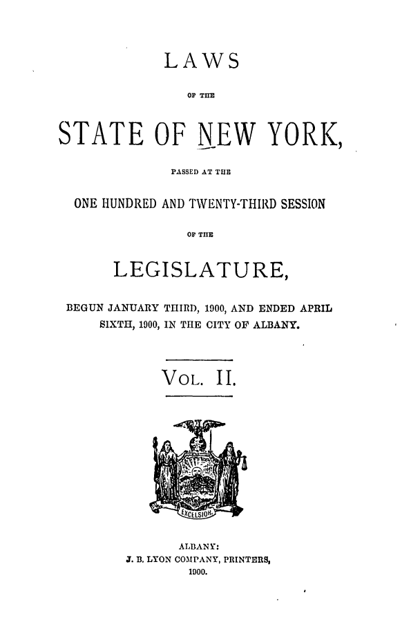 handle is hein.ssl/ssny0256 and id is 1 raw text is: LAWS
OF THE
STATE OF NEW YORK,
PASSED AT TlE
ONE HUNDRED AND TWENTY-THIRD SESSION
OF TE
LEGISLATURE,
BEGUN JANUARY THIRD, 1900, AND ENDED APRIL
SIXTH, 1900, IN THE CITY OF ALBANY.
VOL. II.

ALBANY:
J. B. LYON COMPANY, PRINTERS,
1900.


