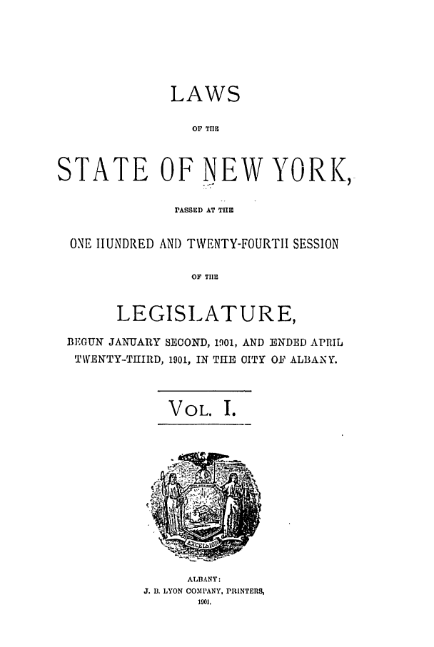 handle is hein.ssl/ssny0257 and id is 1 raw text is: LAWS
OF THE
STATE OF NEW YORK,
PASSED AT THE
ONE HUNDRED AND TWENTY-FOURTII SESSION
OF TIHE
LEGISIATURE,
BEGUN JANUARY SECOND, 1901, AND ENDED APRIL
TWENTY-THIRD, 1901, IN THE CITY OF ALBANY.
VOL. I.

ALBANY:
J. B. LYON COMPANY, PRINTERS,
1901.


