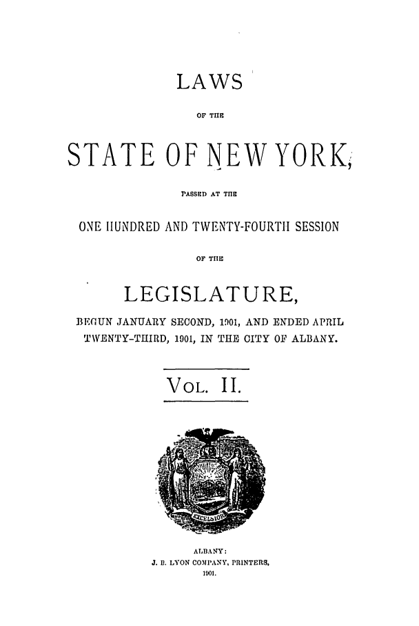 handle is hein.ssl/ssny0258 and id is 1 raw text is: LAWS
OF THE
STATE OF NEW YORK;
rASSED AT TIHE
ONE HUNDRED AND TWENTY-FOURTH SESSION
OF THE
LEGISLATURE,
BEOUN JANUARY SECOND, 1901, AND ENDED APRIL
TWENTY-THIRD, 1901, IN THE CITY OF ALBANY.
VOL. II.

ALBA NY:
J. 1. LYON COMPANY, PRINTERS,
101.



