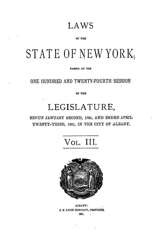 handle is hein.ssl/ssny0259 and id is 1 raw text is: LAWS
OF THE
STATE OF NEW YORK
PASSED AT TII2
ONE HUNDRED AND TWENTY-FOURTH SESSION
OF TUB
LEGISLATURE,
BEGUN JANUARY SECOND, 1901, AND ENDED APRIL
TWENTY-THIRD, 1901, IN TIHE CITY OF ALBANY.
VoL. III.

ALBANY:
J. B. LYON COMPANY, PRINTERS,
1501.



