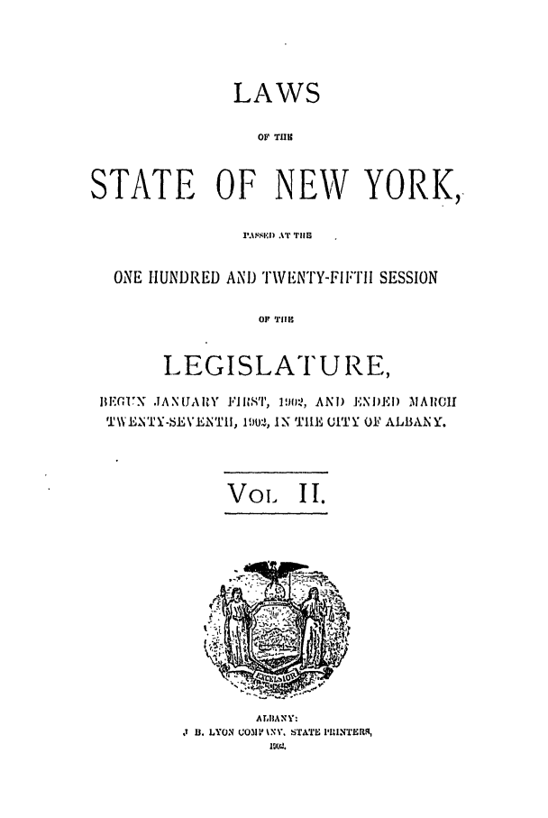 handle is hein.ssl/ssny0261 and id is 1 raw text is: LAWS
Ov Tas
STATE OF NEW YORK,
rm$l'i) AT' THEl
ONE HUNDRED AND ITWENTY-FIFTII SESSION
OF~ TIC
LEGISLATURE,
IIFON JIANUAIY  FIR ST, 19021, AND  ENDEI) MAICIH
V\21TY -EV N'TII, 1l902, IN 'f111 (ITY OF ALBANY.
Voil   II.

ALBIANY:
D 1. LYON WO31' %N', STJfI IRINTEMR,


