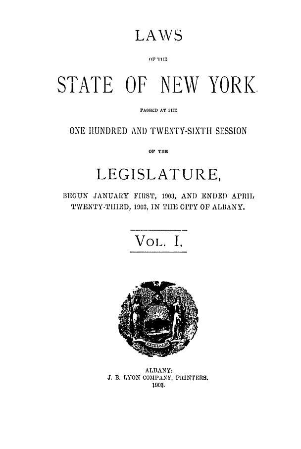 handle is hein.ssl/ssny0262 and id is 1 raw text is: LAWS
OF 1,11,
STATE OF NEW YORK,
PASSED AT IIE
ONE HUNDRED AND TWENTY-SIXTH SESSION
OF TIE
LEGISLATURE,
BEGUN JANUARY FIRST, 1003, AND ENDED APRIL
T\VENTY-TII1RD, 1903, IN THE CITY OF ALBANY.
VoL. I.

ALBANY:
J. B. LYON COMPANY, PRINTERS.
1903.


