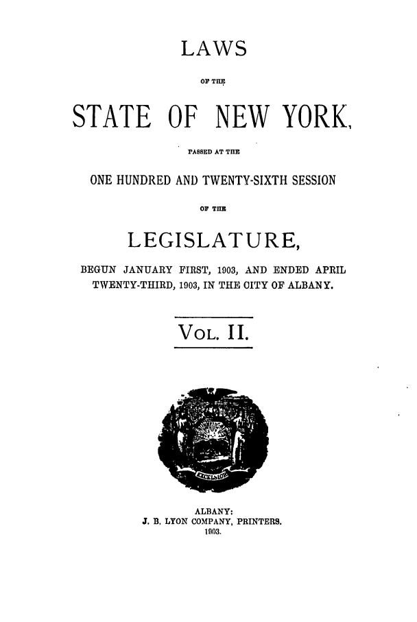 handle is hein.ssl/ssny0263 and id is 1 raw text is: LAWS
OF THE
STATE OF NEW YORK,
PASSED AT THE
ONE HUNDRED AND TWENTY-SIXTH SESSION
OF TIM
LEGISLATURE,
BEGUN JANUARY FIRST, 1903, AND ENDED APRIL
TWENTY-THIRD, 1903, IN THE CITY OF ALBANY.
VOL. II.

ALBANY:
J. B. LYON COMPANY, PRINTERS.
1003.



