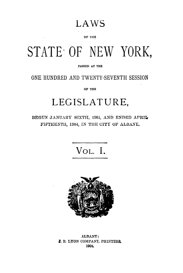 handle is hein.ssl/ssny0264 and id is 1 raw text is: LAWS
OF TIHE
STATE- OF NEW YORK,
PASSED AT THE
ONE HUNDRED AND TWENTY-SEVENTH SESSION
OF THE
LEGISLATURE,
BEGUN JANUARY SIXTH, 1901, AND ENDED APRIL
FIFTEJENTII, 1904, IN THE CITY OF ALBANY.
VOL. I.

ALBANY:
. . LYON COMPANY, PRINTERS,
1904,


