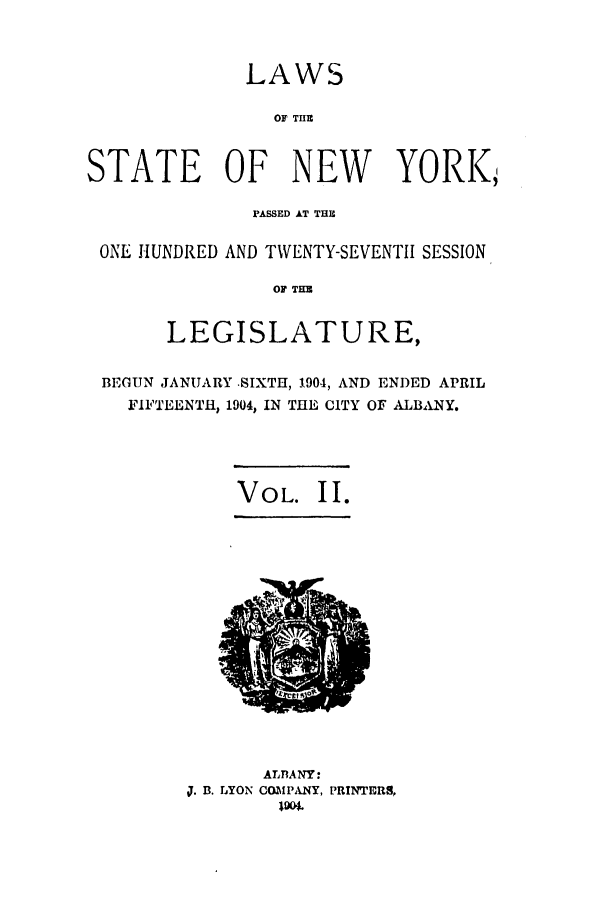handle is hein.ssl/ssny0265 and id is 1 raw text is: LAWS
OF THE
STATE OF NEW YORK,,
PASSED AT THU
ONE HUNDRED AND TWENTY-SEVENTII SESSION
OF THE
LEGISLATURE,
BEGUN JANUARY -SIXTH, 1904, AND ENDED APRIL
FIFTEENTH, 1904, IN THE CITY OF ALBANY.
VOL. II.

ALBANY:
J. B. LYON COMPANY, PRINTERS,


