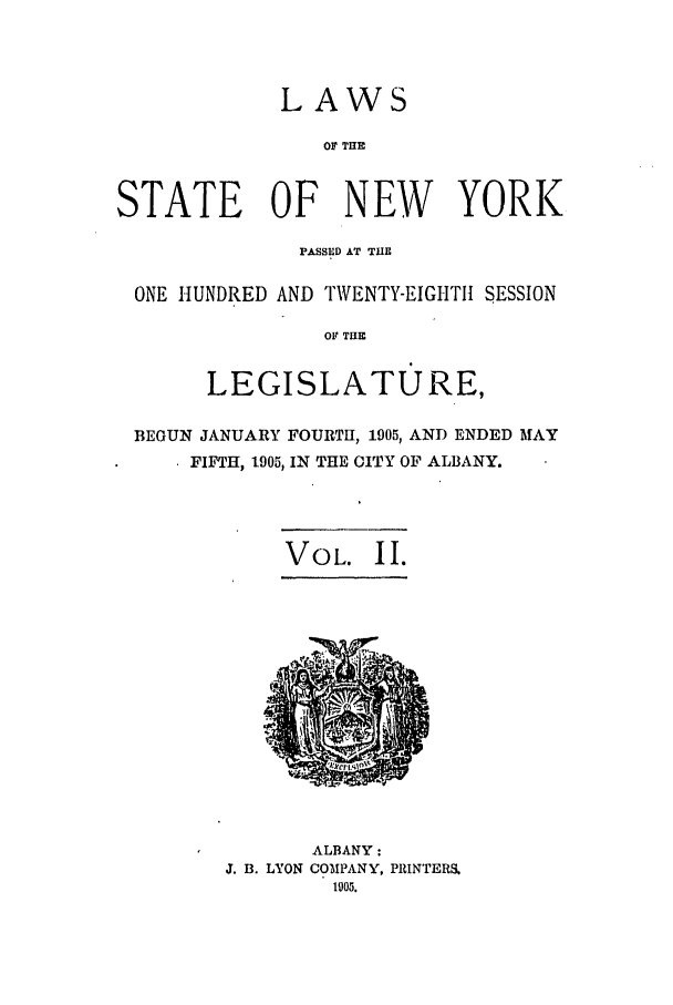 handle is hein.ssl/ssny0267 and id is 1 raw text is: LAWS

OF THE
STATE OF NEW YORK
PASSED AT THE
ONE HUNDRED AND TWENTY-EIGHTII SESSION
OF THE
LEGISLATURE,
BEGUN JANUARY FOURTH, 1905, AND ENDED MAY
FIFTH, 1905, IN THE CITY OF ALBANY.
VOL. II.
ALBANY:
J. B. LYON COMPANY, PRINTERS.
105.



