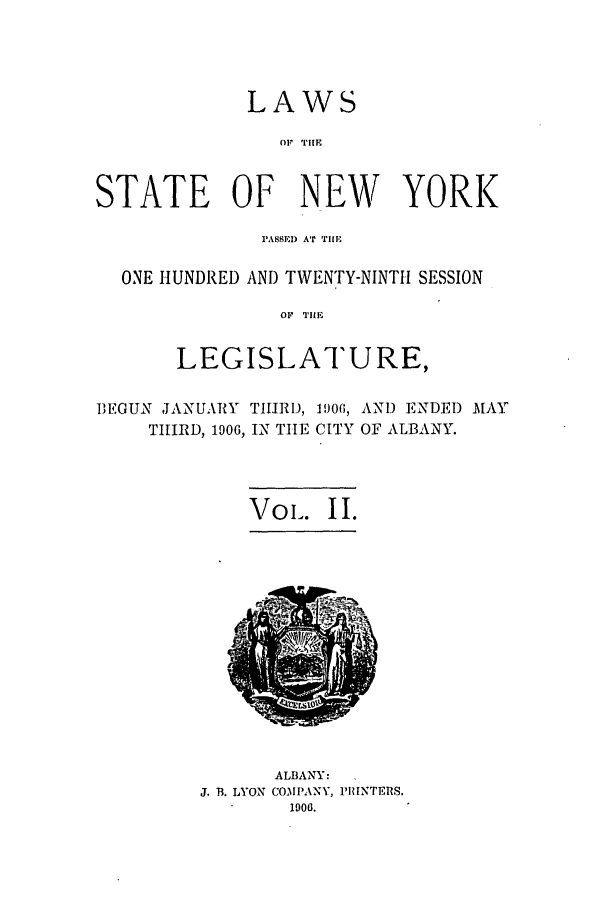 handle is hein.ssl/ssny0269 and id is 1 raw text is: LAWS
OF TlE
STATE OF NEW YORK
PASSEI) AT Tile
ONE HUNDRED AND TWENTY-NINTH SESSION
OF  TIlE
LEGISLATURE,
I1EGUN JANUARY THIRI), 1906, AND ENDED MAY
THIRD, 1906, IN TIE CITY OF ALBANY.
Vol. II.

ALBANY:
J. B. LYON COMPANY, PRINTERS.
1906.


